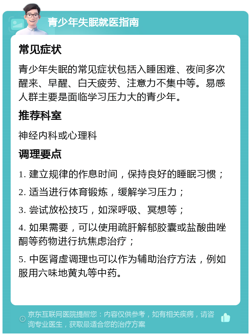 青少年失眠就医指南 常见症状 青少年失眠的常见症状包括入睡困难、夜间多次醒来、早醒、白天疲劳、注意力不集中等。易感人群主要是面临学习压力大的青少年。 推荐科室 神经内科或心理科 调理要点 1. 建立规律的作息时间，保持良好的睡眠习惯； 2. 适当进行体育锻炼，缓解学习压力； 3. 尝试放松技巧，如深呼吸、冥想等； 4. 如果需要，可以使用疏肝解郁胶囊或盐酸曲唑酮等药物进行抗焦虑治疗； 5. 中医肾虚调理也可以作为辅助治疗方法，例如服用六味地黄丸等中药。