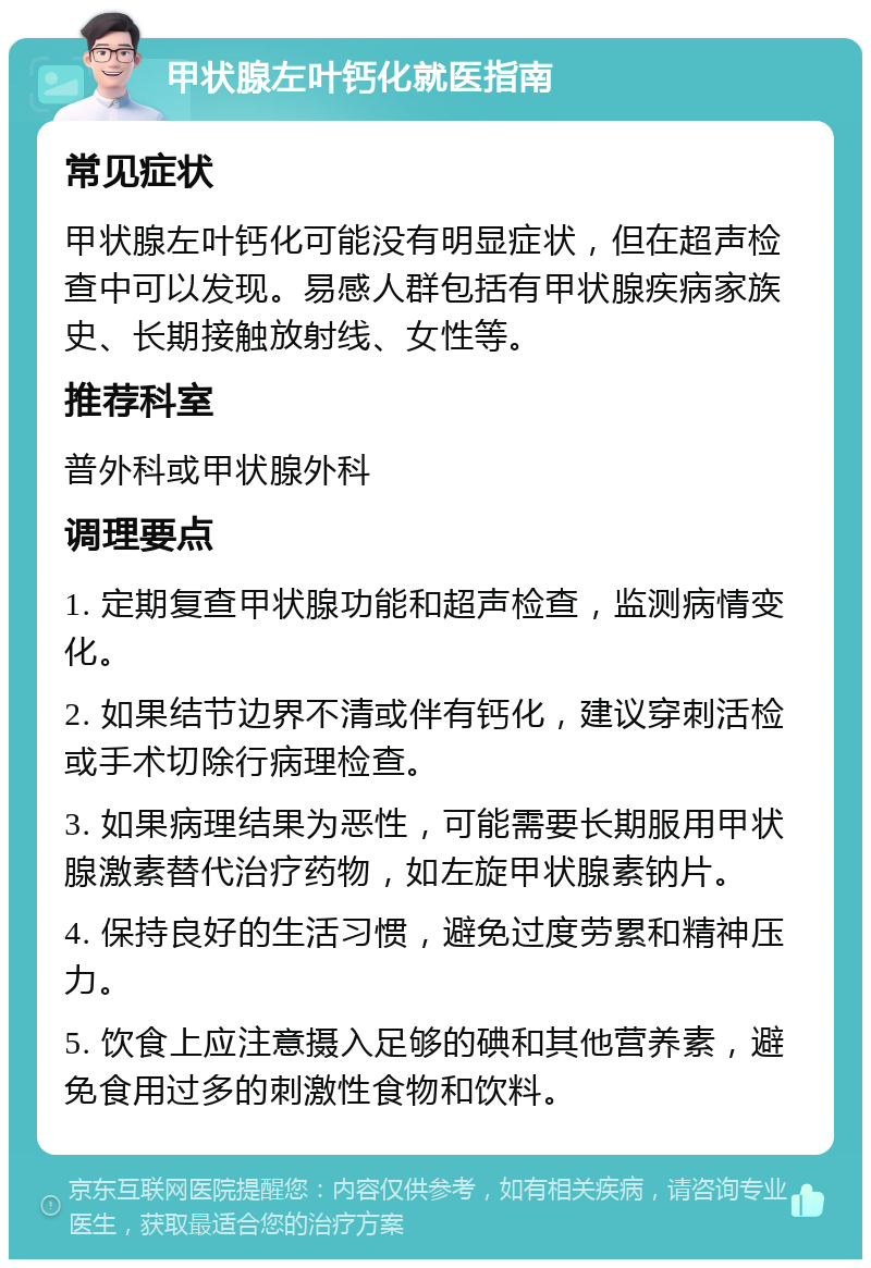 甲状腺左叶钙化就医指南 常见症状 甲状腺左叶钙化可能没有明显症状，但在超声检查中可以发现。易感人群包括有甲状腺疾病家族史、长期接触放射线、女性等。 推荐科室 普外科或甲状腺外科 调理要点 1. 定期复查甲状腺功能和超声检查，监测病情变化。 2. 如果结节边界不清或伴有钙化，建议穿刺活检或手术切除行病理检查。 3. 如果病理结果为恶性，可能需要长期服用甲状腺激素替代治疗药物，如左旋甲状腺素钠片。 4. 保持良好的生活习惯，避免过度劳累和精神压力。 5. 饮食上应注意摄入足够的碘和其他营养素，避免食用过多的刺激性食物和饮料。