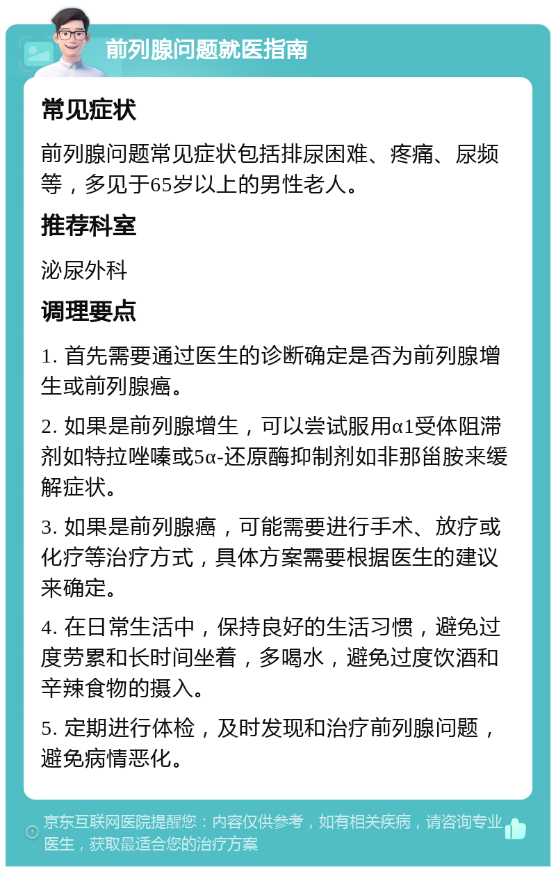 前列腺问题就医指南 常见症状 前列腺问题常见症状包括排尿困难、疼痛、尿频等，多见于65岁以上的男性老人。 推荐科室 泌尿外科 调理要点 1. 首先需要通过医生的诊断确定是否为前列腺增生或前列腺癌。 2. 如果是前列腺增生，可以尝试服用α1受体阻滞剂如特拉唑嗪或5α-还原酶抑制剂如非那甾胺来缓解症状。 3. 如果是前列腺癌，可能需要进行手术、放疗或化疗等治疗方式，具体方案需要根据医生的建议来确定。 4. 在日常生活中，保持良好的生活习惯，避免过度劳累和长时间坐着，多喝水，避免过度饮酒和辛辣食物的摄入。 5. 定期进行体检，及时发现和治疗前列腺问题，避免病情恶化。