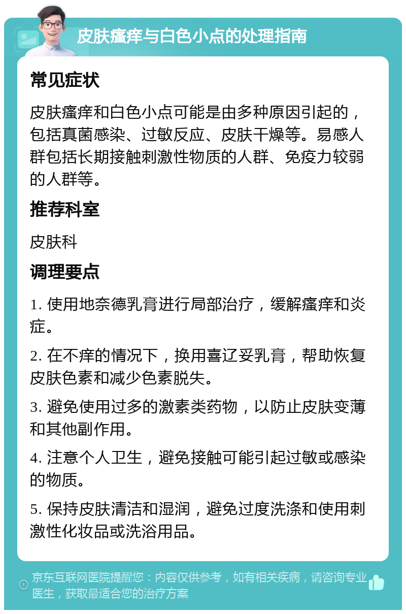 皮肤瘙痒与白色小点的处理指南 常见症状 皮肤瘙痒和白色小点可能是由多种原因引起的，包括真菌感染、过敏反应、皮肤干燥等。易感人群包括长期接触刺激性物质的人群、免疫力较弱的人群等。 推荐科室 皮肤科 调理要点 1. 使用地奈德乳膏进行局部治疗，缓解瘙痒和炎症。 2. 在不痒的情况下，换用喜辽妥乳膏，帮助恢复皮肤色素和减少色素脱失。 3. 避免使用过多的激素类药物，以防止皮肤变薄和其他副作用。 4. 注意个人卫生，避免接触可能引起过敏或感染的物质。 5. 保持皮肤清洁和湿润，避免过度洗涤和使用刺激性化妆品或洗浴用品。