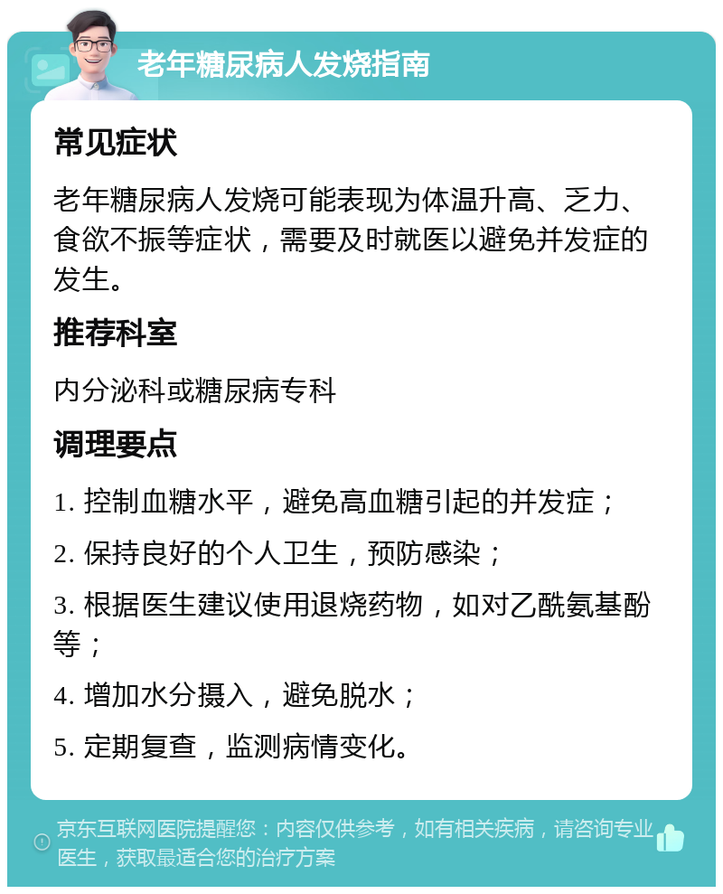 老年糖尿病人发烧指南 常见症状 老年糖尿病人发烧可能表现为体温升高、乏力、食欲不振等症状，需要及时就医以避免并发症的发生。 推荐科室 内分泌科或糖尿病专科 调理要点 1. 控制血糖水平，避免高血糖引起的并发症； 2. 保持良好的个人卫生，预防感染； 3. 根据医生建议使用退烧药物，如对乙酰氨基酚等； 4. 增加水分摄入，避免脱水； 5. 定期复查，监测病情变化。