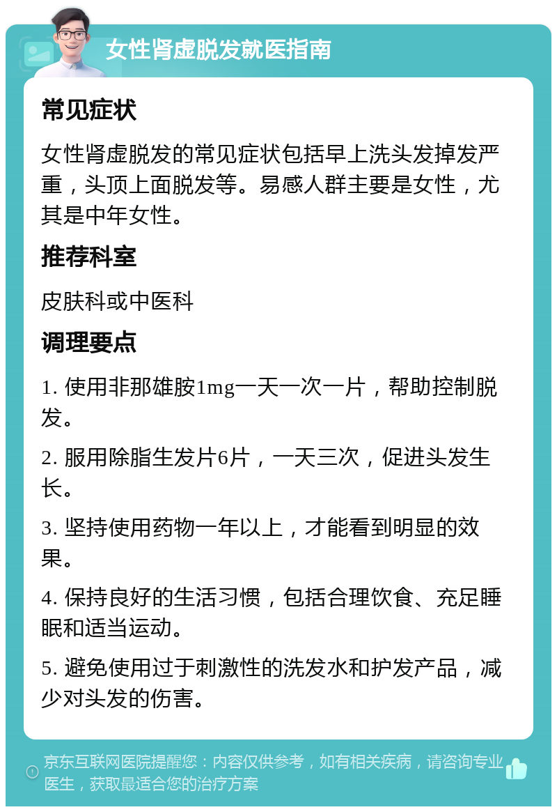 女性肾虚脱发就医指南 常见症状 女性肾虚脱发的常见症状包括早上洗头发掉发严重，头顶上面脱发等。易感人群主要是女性，尤其是中年女性。 推荐科室 皮肤科或中医科 调理要点 1. 使用非那雄胺1mg一天一次一片，帮助控制脱发。 2. 服用除脂生发片6片，一天三次，促进头发生长。 3. 坚持使用药物一年以上，才能看到明显的效果。 4. 保持良好的生活习惯，包括合理饮食、充足睡眠和适当运动。 5. 避免使用过于刺激性的洗发水和护发产品，减少对头发的伤害。