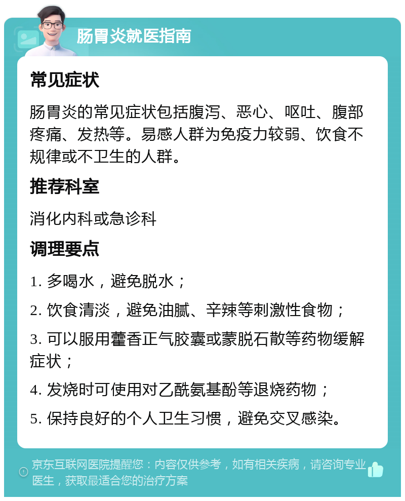 肠胃炎就医指南 常见症状 肠胃炎的常见症状包括腹泻、恶心、呕吐、腹部疼痛、发热等。易感人群为免疫力较弱、饮食不规律或不卫生的人群。 推荐科室 消化内科或急诊科 调理要点 1. 多喝水，避免脱水； 2. 饮食清淡，避免油腻、辛辣等刺激性食物； 3. 可以服用藿香正气胶囊或蒙脱石散等药物缓解症状； 4. 发烧时可使用对乙酰氨基酚等退烧药物； 5. 保持良好的个人卫生习惯，避免交叉感染。