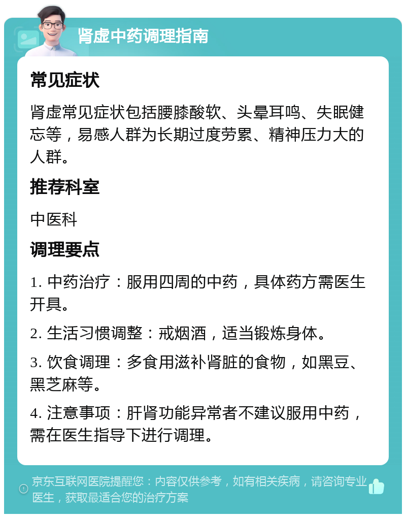 肾虚中药调理指南 常见症状 肾虚常见症状包括腰膝酸软、头晕耳鸣、失眠健忘等，易感人群为长期过度劳累、精神压力大的人群。 推荐科室 中医科 调理要点 1. 中药治疗：服用四周的中药，具体药方需医生开具。 2. 生活习惯调整：戒烟酒，适当锻炼身体。 3. 饮食调理：多食用滋补肾脏的食物，如黑豆、黑芝麻等。 4. 注意事项：肝肾功能异常者不建议服用中药，需在医生指导下进行调理。