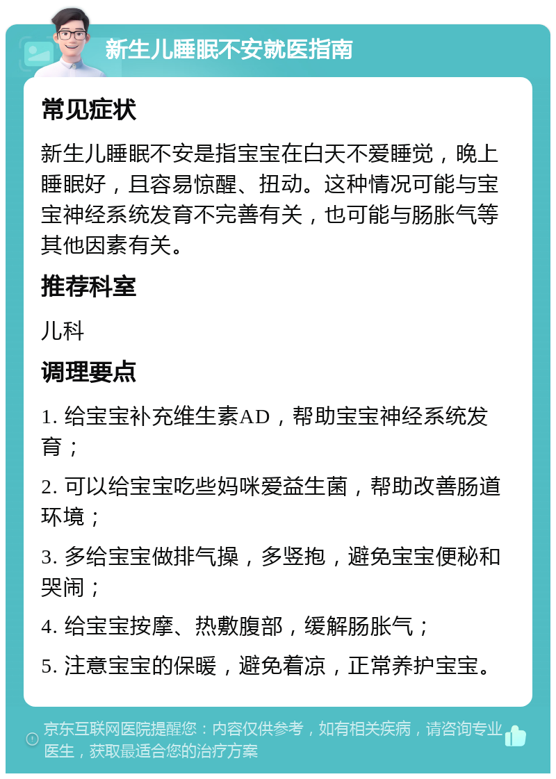 新生儿睡眠不安就医指南 常见症状 新生儿睡眠不安是指宝宝在白天不爱睡觉，晚上睡眠好，且容易惊醒、扭动。这种情况可能与宝宝神经系统发育不完善有关，也可能与肠胀气等其他因素有关。 推荐科室 儿科 调理要点 1. 给宝宝补充维生素AD，帮助宝宝神经系统发育； 2. 可以给宝宝吃些妈咪爱益生菌，帮助改善肠道环境； 3. 多给宝宝做排气操，多竖抱，避免宝宝便秘和哭闹； 4. 给宝宝按摩、热敷腹部，缓解肠胀气； 5. 注意宝宝的保暖，避免着凉，正常养护宝宝。