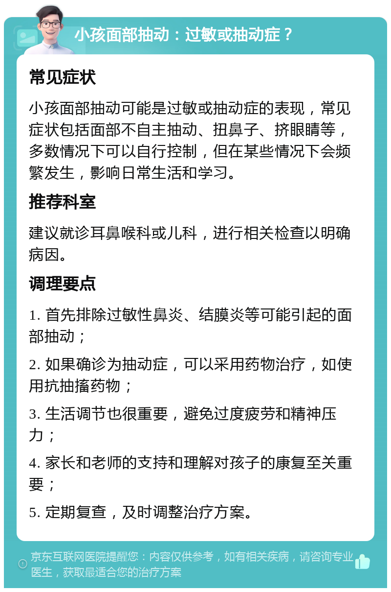 小孩面部抽动：过敏或抽动症？ 常见症状 小孩面部抽动可能是过敏或抽动症的表现，常见症状包括面部不自主抽动、扭鼻子、挤眼睛等，多数情况下可以自行控制，但在某些情况下会频繁发生，影响日常生活和学习。 推荐科室 建议就诊耳鼻喉科或儿科，进行相关检查以明确病因。 调理要点 1. 首先排除过敏性鼻炎、结膜炎等可能引起的面部抽动； 2. 如果确诊为抽动症，可以采用药物治疗，如使用抗抽搐药物； 3. 生活调节也很重要，避免过度疲劳和精神压力； 4. 家长和老师的支持和理解对孩子的康复至关重要； 5. 定期复查，及时调整治疗方案。