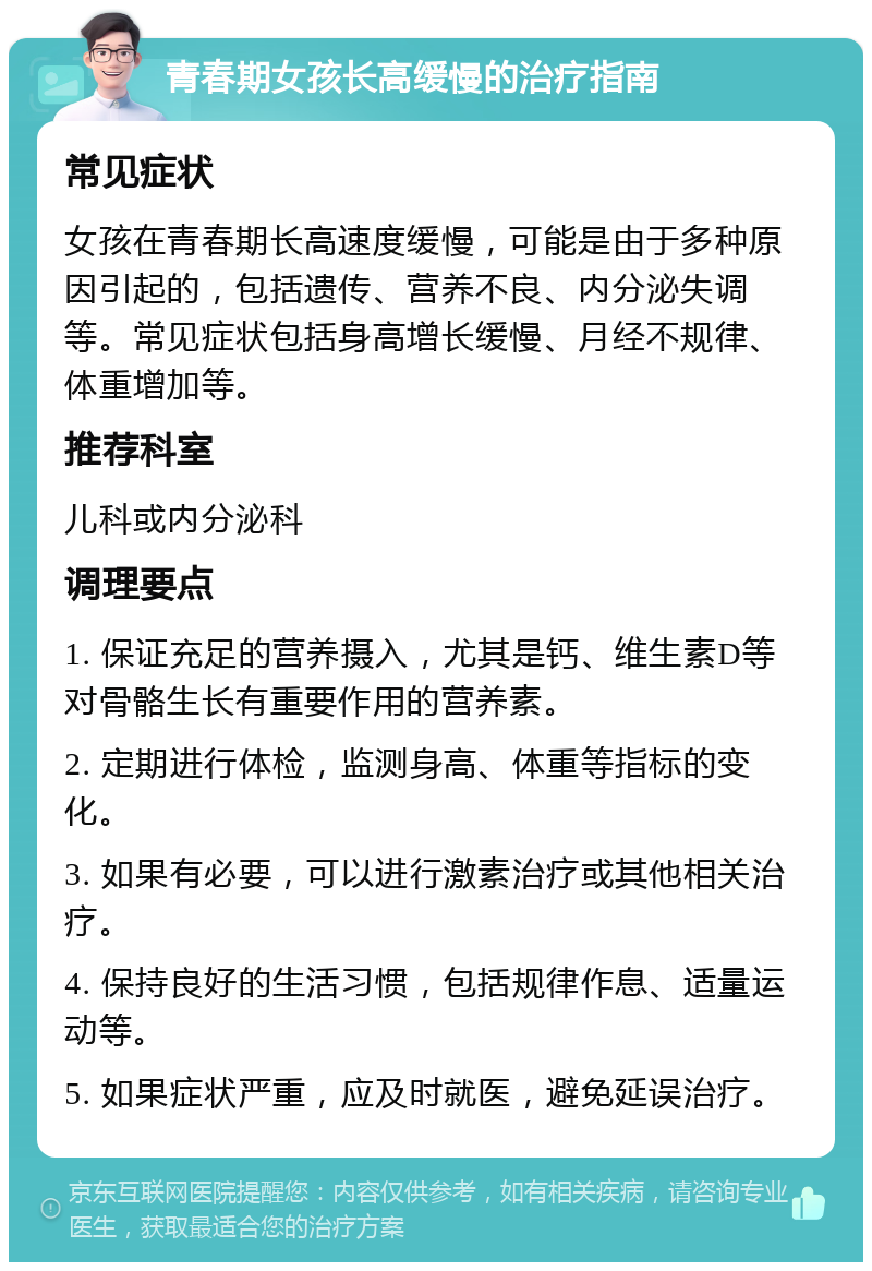 青春期女孩长高缓慢的治疗指南 常见症状 女孩在青春期长高速度缓慢，可能是由于多种原因引起的，包括遗传、营养不良、内分泌失调等。常见症状包括身高增长缓慢、月经不规律、体重增加等。 推荐科室 儿科或内分泌科 调理要点 1. 保证充足的营养摄入，尤其是钙、维生素D等对骨骼生长有重要作用的营养素。 2. 定期进行体检，监测身高、体重等指标的变化。 3. 如果有必要，可以进行激素治疗或其他相关治疗。 4. 保持良好的生活习惯，包括规律作息、适量运动等。 5. 如果症状严重，应及时就医，避免延误治疗。