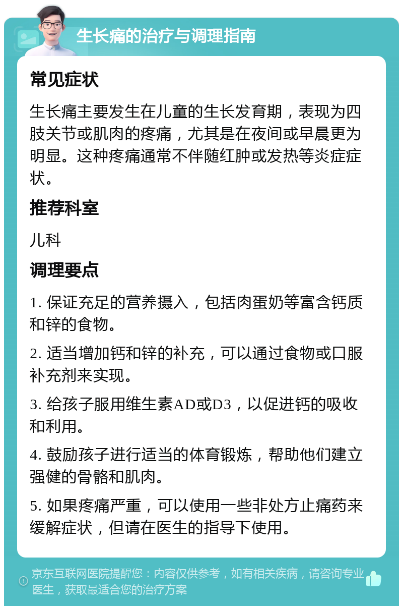 生长痛的治疗与调理指南 常见症状 生长痛主要发生在儿童的生长发育期，表现为四肢关节或肌肉的疼痛，尤其是在夜间或早晨更为明显。这种疼痛通常不伴随红肿或发热等炎症症状。 推荐科室 儿科 调理要点 1. 保证充足的营养摄入，包括肉蛋奶等富含钙质和锌的食物。 2. 适当增加钙和锌的补充，可以通过食物或口服补充剂来实现。 3. 给孩子服用维生素AD或D3，以促进钙的吸收和利用。 4. 鼓励孩子进行适当的体育锻炼，帮助他们建立强健的骨骼和肌肉。 5. 如果疼痛严重，可以使用一些非处方止痛药来缓解症状，但请在医生的指导下使用。