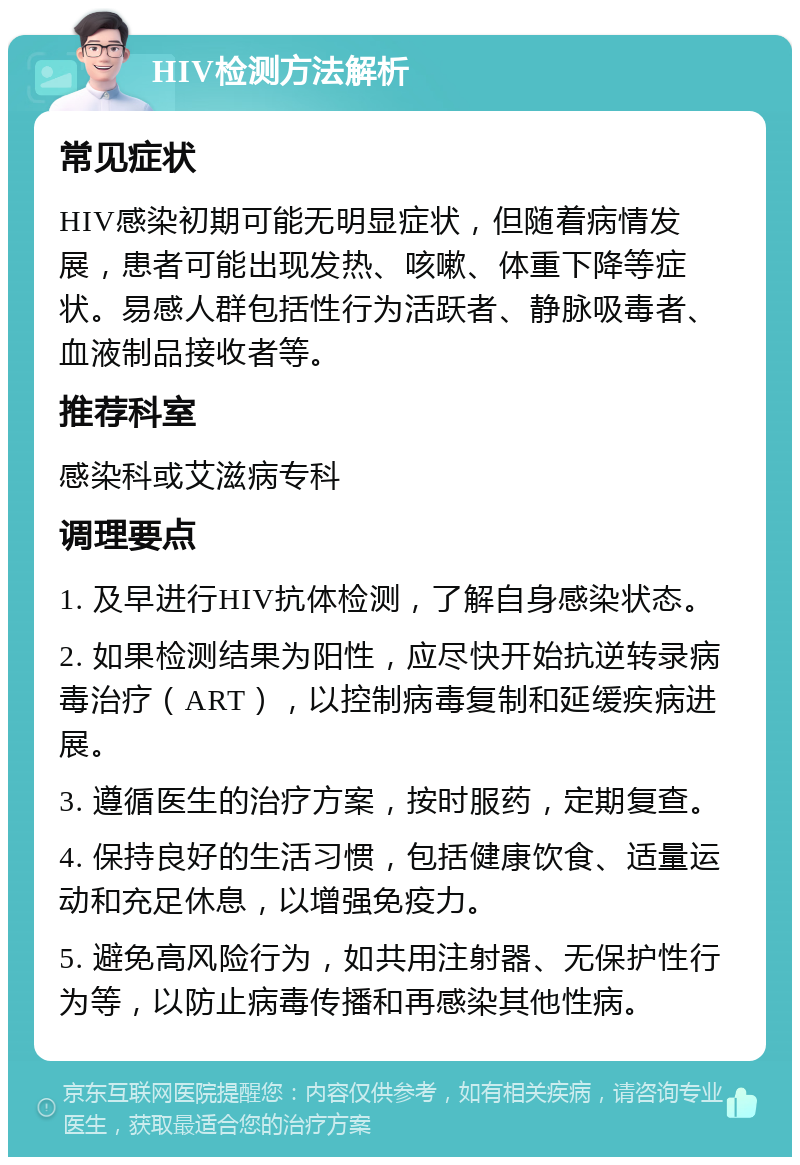 HIV检测方法解析 常见症状 HIV感染初期可能无明显症状，但随着病情发展，患者可能出现发热、咳嗽、体重下降等症状。易感人群包括性行为活跃者、静脉吸毒者、血液制品接收者等。 推荐科室 感染科或艾滋病专科 调理要点 1. 及早进行HIV抗体检测，了解自身感染状态。 2. 如果检测结果为阳性，应尽快开始抗逆转录病毒治疗（ART），以控制病毒复制和延缓疾病进展。 3. 遵循医生的治疗方案，按时服药，定期复查。 4. 保持良好的生活习惯，包括健康饮食、适量运动和充足休息，以增强免疫力。 5. 避免高风险行为，如共用注射器、无保护性行为等，以防止病毒传播和再感染其他性病。