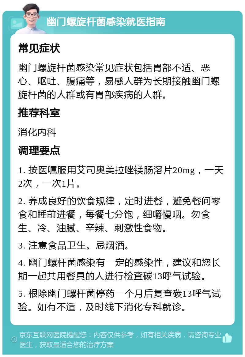 幽门螺旋杆菌感染就医指南 常见症状 幽门螺旋杆菌感染常见症状包括胃部不适、恶心、呕吐、腹痛等，易感人群为长期接触幽门螺旋杆菌的人群或有胃部疾病的人群。 推荐科室 消化内科 调理要点 1. 按医嘱服用艾司奥美拉唑镁肠溶片20mg，一天2次，一次1片。 2. 养成良好的饮食规律，定时进餐，避免餐间零食和睡前进餐，每餐七分饱，细嚼慢咽。勿食生、冷、油腻、辛辣、刺激性食物。 3. 注意食品卫生。忌烟酒。 4. 幽门螺杆菌感染有一定的感染性，建议和您长期一起共用餐具的人进行检查碳13呼气试验。 5. 根除幽门螺杆菌停药一个月后复查碳13呼气试验。如有不适，及时线下消化专科就诊。