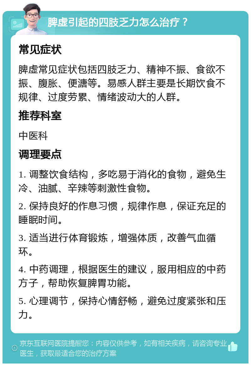 脾虚引起的四肢乏力怎么治疗？ 常见症状 脾虚常见症状包括四肢乏力、精神不振、食欲不振、腹胀、便溏等。易感人群主要是长期饮食不规律、过度劳累、情绪波动大的人群。 推荐科室 中医科 调理要点 1. 调整饮食结构，多吃易于消化的食物，避免生冷、油腻、辛辣等刺激性食物。 2. 保持良好的作息习惯，规律作息，保证充足的睡眠时间。 3. 适当进行体育锻炼，增强体质，改善气血循环。 4. 中药调理，根据医生的建议，服用相应的中药方子，帮助恢复脾胃功能。 5. 心理调节，保持心情舒畅，避免过度紧张和压力。