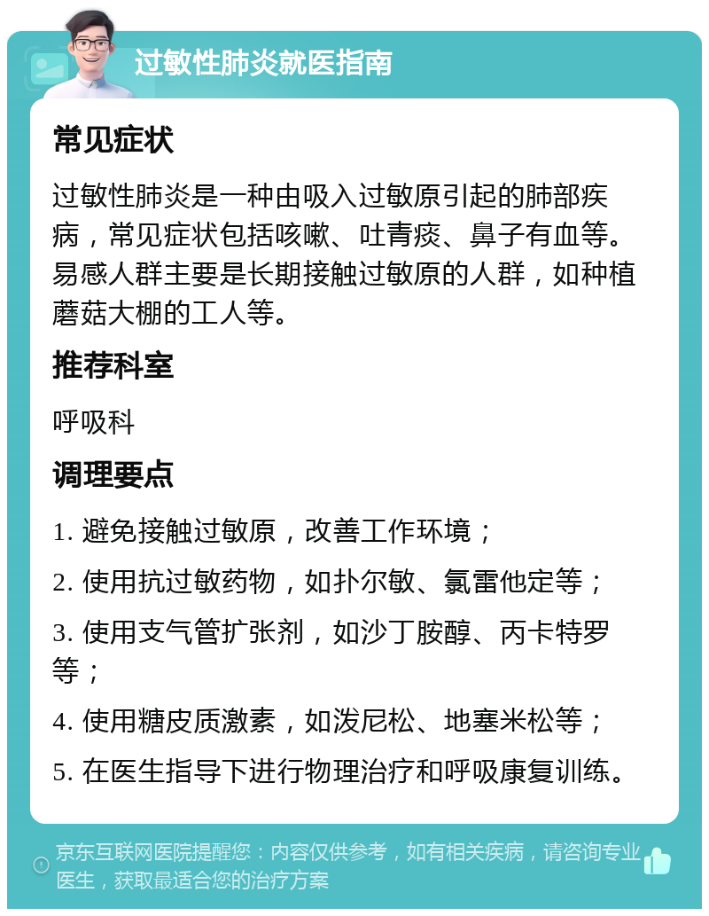 过敏性肺炎就医指南 常见症状 过敏性肺炎是一种由吸入过敏原引起的肺部疾病，常见症状包括咳嗽、吐青痰、鼻子有血等。易感人群主要是长期接触过敏原的人群，如种植蘑菇大棚的工人等。 推荐科室 呼吸科 调理要点 1. 避免接触过敏原，改善工作环境； 2. 使用抗过敏药物，如扑尔敏、氯雷他定等； 3. 使用支气管扩张剂，如沙丁胺醇、丙卡特罗等； 4. 使用糖皮质激素，如泼尼松、地塞米松等； 5. 在医生指导下进行物理治疗和呼吸康复训练。