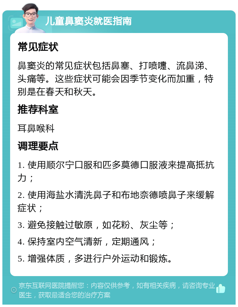 儿童鼻窦炎就医指南 常见症状 鼻窦炎的常见症状包括鼻塞、打喷嚏、流鼻涕、头痛等。这些症状可能会因季节变化而加重，特别是在春天和秋天。 推荐科室 耳鼻喉科 调理要点 1. 使用顺尔宁口服和匹多莫德口服液来提高抵抗力； 2. 使用海盐水清洗鼻子和布地奈德喷鼻子来缓解症状； 3. 避免接触过敏原，如花粉、灰尘等； 4. 保持室内空气清新，定期通风； 5. 增强体质，多进行户外运动和锻炼。