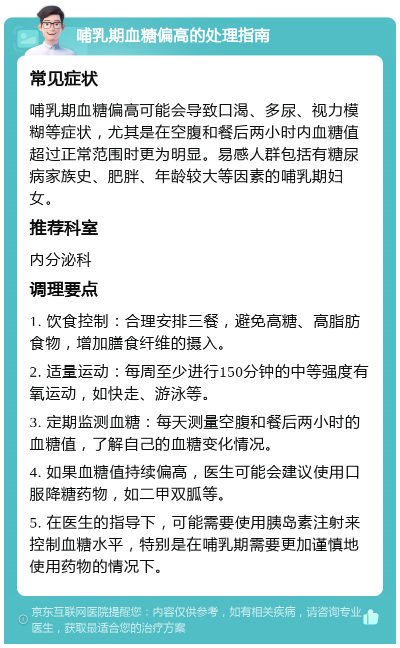 哺乳期血糖偏高的处理指南 常见症状 哺乳期血糖偏高可能会导致口渴、多尿、视力模糊等症状，尤其是在空腹和餐后两小时内血糖值超过正常范围时更为明显。易感人群包括有糖尿病家族史、肥胖、年龄较大等因素的哺乳期妇女。 推荐科室 内分泌科 调理要点 1. 饮食控制：合理安排三餐，避免高糖、高脂肪食物，增加膳食纤维的摄入。 2. 适量运动：每周至少进行150分钟的中等强度有氧运动，如快走、游泳等。 3. 定期监测血糖：每天测量空腹和餐后两小时的血糖值，了解自己的血糖变化情况。 4. 如果血糖值持续偏高，医生可能会建议使用口服降糖药物，如二甲双胍等。 5. 在医生的指导下，可能需要使用胰岛素注射来控制血糖水平，特别是在哺乳期需要更加谨慎地使用药物的情况下。