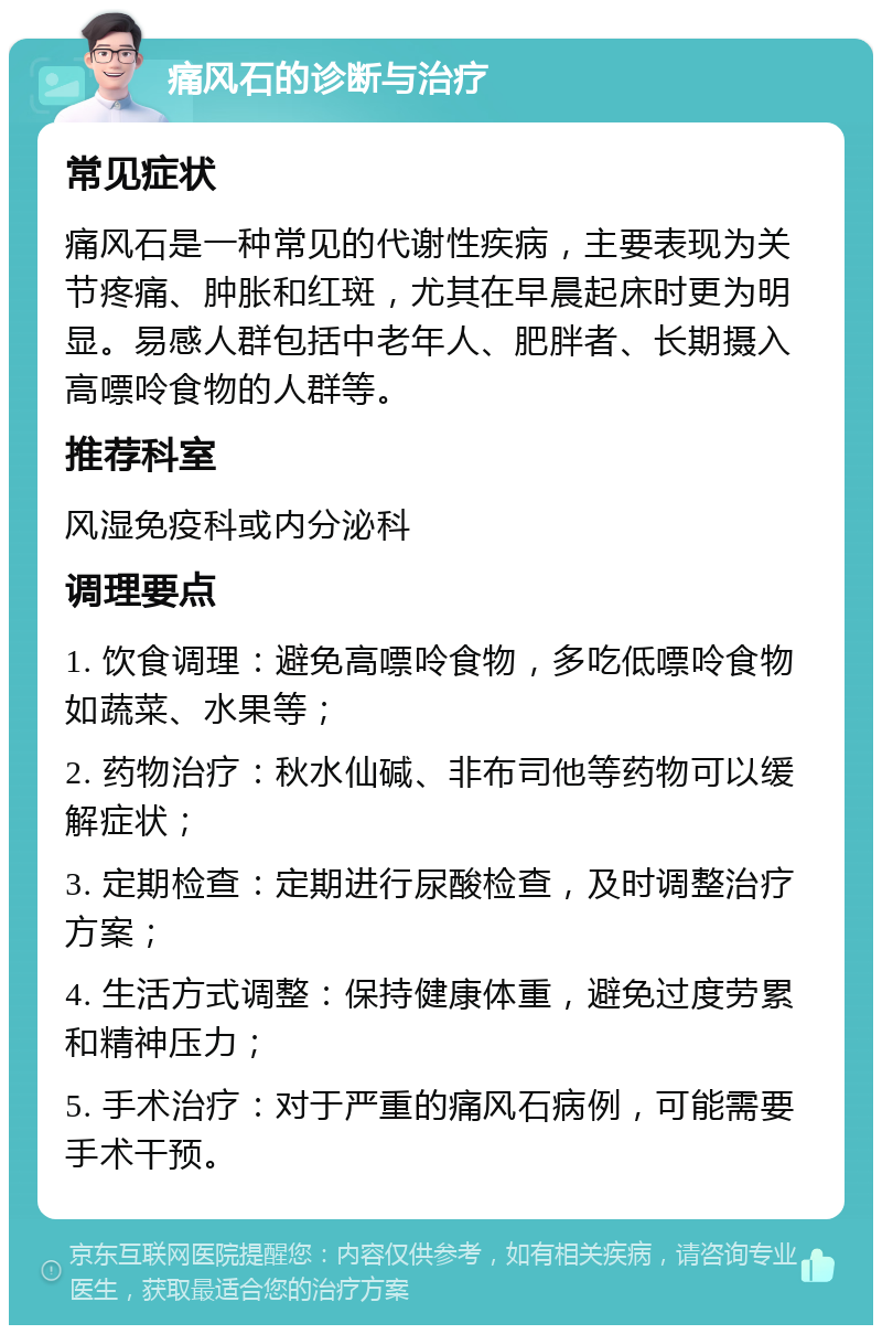 痛风石的诊断与治疗 常见症状 痛风石是一种常见的代谢性疾病，主要表现为关节疼痛、肿胀和红斑，尤其在早晨起床时更为明显。易感人群包括中老年人、肥胖者、长期摄入高嘌呤食物的人群等。 推荐科室 风湿免疫科或内分泌科 调理要点 1. 饮食调理：避免高嘌呤食物，多吃低嘌呤食物如蔬菜、水果等； 2. 药物治疗：秋水仙碱、非布司他等药物可以缓解症状； 3. 定期检查：定期进行尿酸检查，及时调整治疗方案； 4. 生活方式调整：保持健康体重，避免过度劳累和精神压力； 5. 手术治疗：对于严重的痛风石病例，可能需要手术干预。