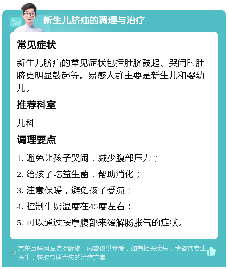 新生儿脐疝的调理与治疗 常见症状 新生儿脐疝的常见症状包括肚脐鼓起、哭闹时肚脐更明显鼓起等。易感人群主要是新生儿和婴幼儿。 推荐科室 儿科 调理要点 1. 避免让孩子哭闹，减少腹部压力； 2. 给孩子吃益生菌，帮助消化； 3. 注意保暖，避免孩子受凉； 4. 控制牛奶温度在45度左右； 5. 可以通过按摩腹部来缓解肠胀气的症状。