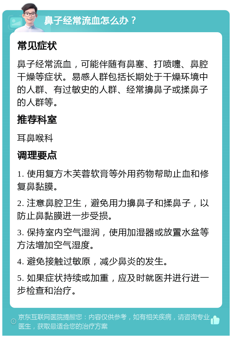 鼻子经常流血怎么办？ 常见症状 鼻子经常流血，可能伴随有鼻塞、打喷嚏、鼻腔干燥等症状。易感人群包括长期处于干燥环境中的人群、有过敏史的人群、经常擤鼻子或揉鼻子的人群等。 推荐科室 耳鼻喉科 调理要点 1. 使用复方木芙蓉软膏等外用药物帮助止血和修复鼻黏膜。 2. 注意鼻腔卫生，避免用力擤鼻子和揉鼻子，以防止鼻黏膜进一步受损。 3. 保持室内空气湿润，使用加湿器或放置水盆等方法增加空气湿度。 4. 避免接触过敏原，减少鼻炎的发生。 5. 如果症状持续或加重，应及时就医并进行进一步检查和治疗。