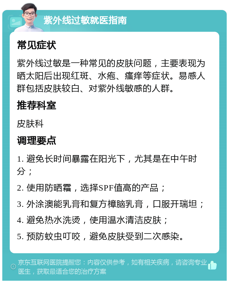 紫外线过敏就医指南 常见症状 紫外线过敏是一种常见的皮肤问题，主要表现为晒太阳后出现红斑、水疱、瘙痒等症状。易感人群包括皮肤较白、对紫外线敏感的人群。 推荐科室 皮肤科 调理要点 1. 避免长时间暴露在阳光下，尤其是在中午时分； 2. 使用防晒霜，选择SPF值高的产品； 3. 外涂澳能乳膏和复方樟脑乳膏，口服开瑞坦； 4. 避免热水洗烫，使用温水清洁皮肤； 5. 预防蚊虫叮咬，避免皮肤受到二次感染。