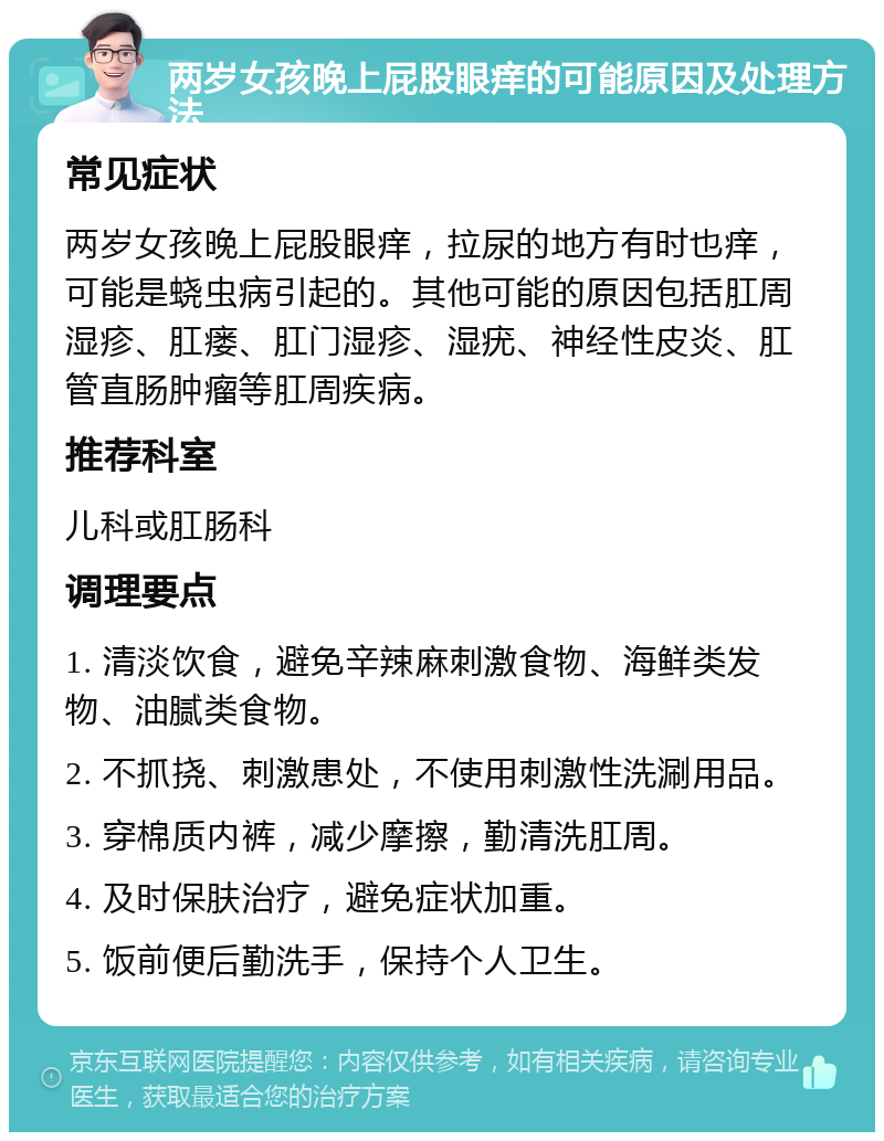 两岁女孩晚上屁股眼痒的可能原因及处理方法 常见症状 两岁女孩晚上屁股眼痒，拉尿的地方有时也痒，可能是蛲虫病引起的。其他可能的原因包括肛周湿疹、肛瘘、肛门湿疹、湿疣、神经性皮炎、肛管直肠肿瘤等肛周疾病。 推荐科室 儿科或肛肠科 调理要点 1. 清淡饮食，避免辛辣麻刺激食物、海鲜类发物、油腻类食物。 2. 不抓挠、刺激患处，不使用刺激性洗涮用品。 3. 穿棉质内裤，减少摩擦，勤清洗肛周。 4. 及时保肤治疗，避免症状加重。 5. 饭前便后勤洗手，保持个人卫生。