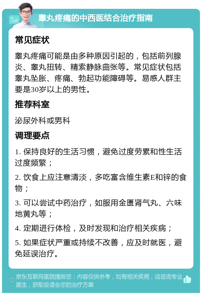 睾丸疼痛的中西医结合治疗指南 常见症状 睾丸疼痛可能是由多种原因引起的，包括前列腺炎、睾丸扭转、精索静脉曲张等。常见症状包括睾丸坠胀、疼痛、勃起功能障碍等。易感人群主要是30岁以上的男性。 推荐科室 泌尿外科或男科 调理要点 1. 保持良好的生活习惯，避免过度劳累和性生活过度频繁； 2. 饮食上应注意清淡，多吃富含维生素E和锌的食物； 3. 可以尝试中药治疗，如服用金匮肾气丸、六味地黄丸等； 4. 定期进行体检，及时发现和治疗相关疾病； 5. 如果症状严重或持续不改善，应及时就医，避免延误治疗。