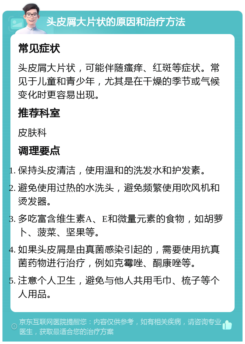 头皮屑大片状的原因和治疗方法 常见症状 头皮屑大片状，可能伴随瘙痒、红斑等症状。常见于儿童和青少年，尤其是在干燥的季节或气候变化时更容易出现。 推荐科室 皮肤科 调理要点 保持头皮清洁，使用温和的洗发水和护发素。 避免使用过热的水洗头，避免频繁使用吹风机和烫发器。 多吃富含维生素A、E和微量元素的食物，如胡萝卜、菠菜、坚果等。 如果头皮屑是由真菌感染引起的，需要使用抗真菌药物进行治疗，例如克霉唑、酮康唑等。 注意个人卫生，避免与他人共用毛巾、梳子等个人用品。