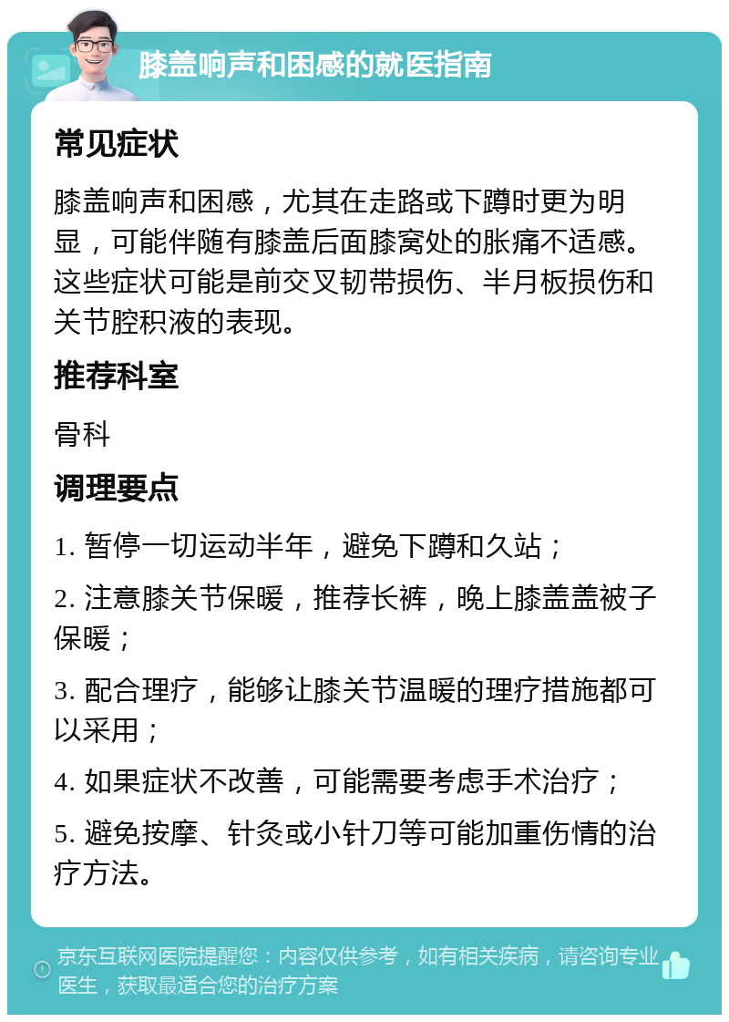 膝盖响声和困感的就医指南 常见症状 膝盖响声和困感，尤其在走路或下蹲时更为明显，可能伴随有膝盖后面膝窝处的胀痛不适感。这些症状可能是前交叉韧带损伤、半月板损伤和关节腔积液的表现。 推荐科室 骨科 调理要点 1. 暂停一切运动半年，避免下蹲和久站； 2. 注意膝关节保暖，推荐长裤，晚上膝盖盖被子保暖； 3. 配合理疗，能够让膝关节温暖的理疗措施都可以采用； 4. 如果症状不改善，可能需要考虑手术治疗； 5. 避免按摩、针灸或小针刀等可能加重伤情的治疗方法。