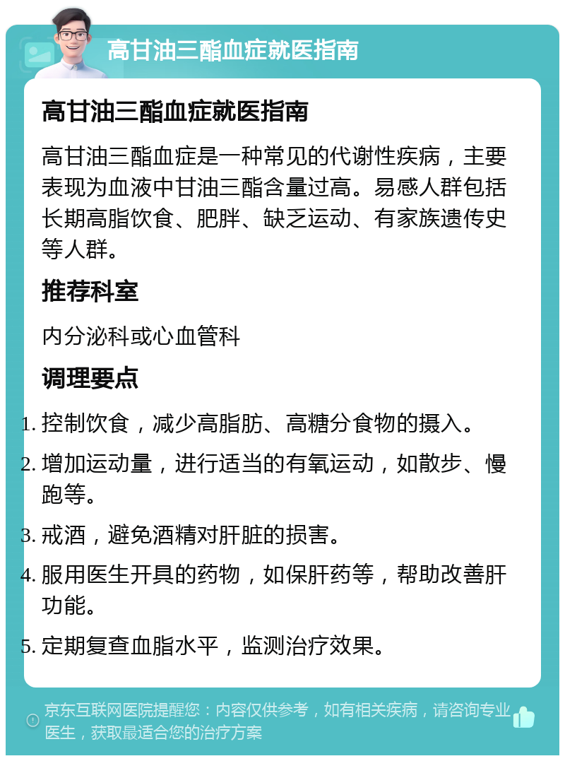 高甘油三酯血症就医指南 高甘油三酯血症就医指南 高甘油三酯血症是一种常见的代谢性疾病，主要表现为血液中甘油三酯含量过高。易感人群包括长期高脂饮食、肥胖、缺乏运动、有家族遗传史等人群。 推荐科室 内分泌科或心血管科 调理要点 控制饮食，减少高脂肪、高糖分食物的摄入。 增加运动量，进行适当的有氧运动，如散步、慢跑等。 戒酒，避免酒精对肝脏的损害。 服用医生开具的药物，如保肝药等，帮助改善肝功能。 定期复查血脂水平，监测治疗效果。