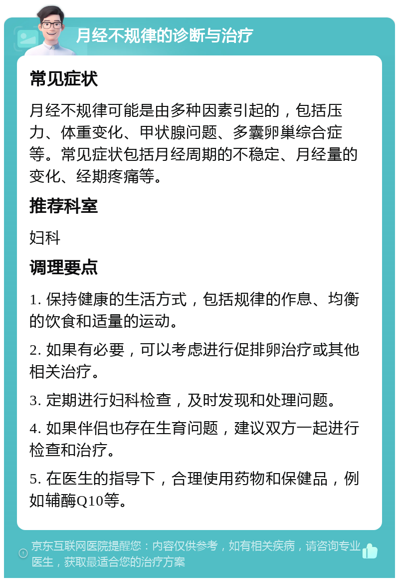 月经不规律的诊断与治疗 常见症状 月经不规律可能是由多种因素引起的，包括压力、体重变化、甲状腺问题、多囊卵巢综合症等。常见症状包括月经周期的不稳定、月经量的变化、经期疼痛等。 推荐科室 妇科 调理要点 1. 保持健康的生活方式，包括规律的作息、均衡的饮食和适量的运动。 2. 如果有必要，可以考虑进行促排卵治疗或其他相关治疗。 3. 定期进行妇科检查，及时发现和处理问题。 4. 如果伴侣也存在生育问题，建议双方一起进行检查和治疗。 5. 在医生的指导下，合理使用药物和保健品，例如辅酶Q10等。