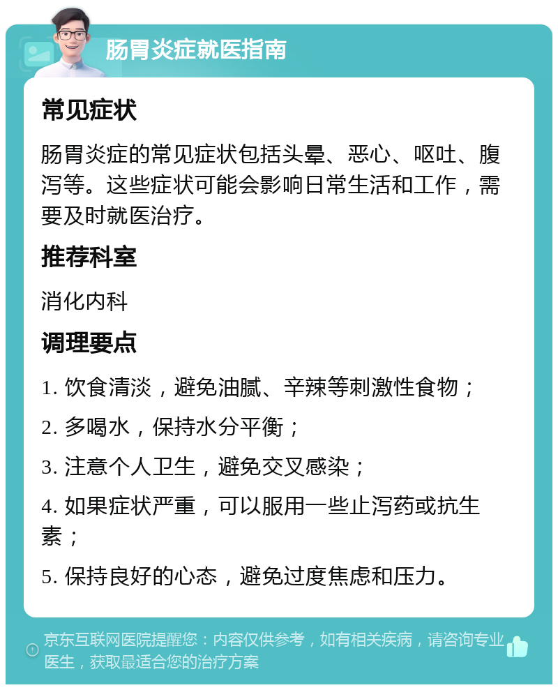 肠胃炎症就医指南 常见症状 肠胃炎症的常见症状包括头晕、恶心、呕吐、腹泻等。这些症状可能会影响日常生活和工作，需要及时就医治疗。 推荐科室 消化内科 调理要点 1. 饮食清淡，避免油腻、辛辣等刺激性食物； 2. 多喝水，保持水分平衡； 3. 注意个人卫生，避免交叉感染； 4. 如果症状严重，可以服用一些止泻药或抗生素； 5. 保持良好的心态，避免过度焦虑和压力。