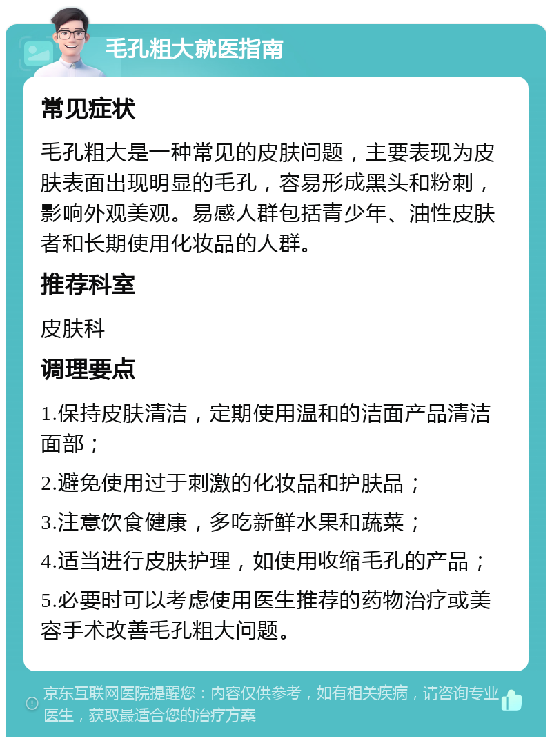 毛孔粗大就医指南 常见症状 毛孔粗大是一种常见的皮肤问题，主要表现为皮肤表面出现明显的毛孔，容易形成黑头和粉刺，影响外观美观。易感人群包括青少年、油性皮肤者和长期使用化妆品的人群。 推荐科室 皮肤科 调理要点 1.保持皮肤清洁，定期使用温和的洁面产品清洁面部； 2.避免使用过于刺激的化妆品和护肤品； 3.注意饮食健康，多吃新鲜水果和蔬菜； 4.适当进行皮肤护理，如使用收缩毛孔的产品； 5.必要时可以考虑使用医生推荐的药物治疗或美容手术改善毛孔粗大问题。