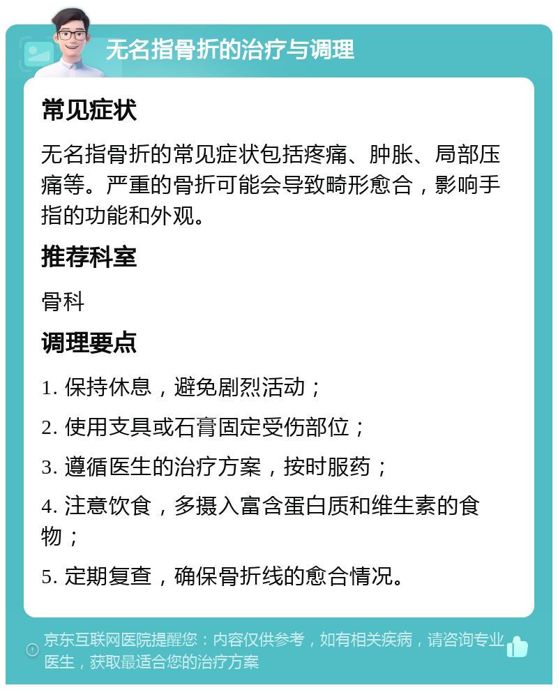 无名指骨折的治疗与调理 常见症状 无名指骨折的常见症状包括疼痛、肿胀、局部压痛等。严重的骨折可能会导致畸形愈合，影响手指的功能和外观。 推荐科室 骨科 调理要点 1. 保持休息，避免剧烈活动； 2. 使用支具或石膏固定受伤部位； 3. 遵循医生的治疗方案，按时服药； 4. 注意饮食，多摄入富含蛋白质和维生素的食物； 5. 定期复查，确保骨折线的愈合情况。