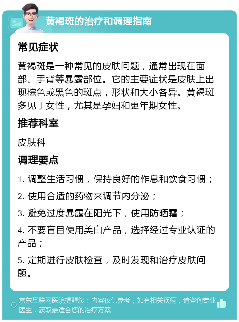 黄褐斑的治疗和调理指南 常见症状 黄褐斑是一种常见的皮肤问题，通常出现在面部、手背等暴露部位。它的主要症状是皮肤上出现棕色或黑色的斑点，形状和大小各异。黄褐斑多见于女性，尤其是孕妇和更年期女性。 推荐科室 皮肤科 调理要点 1. 调整生活习惯，保持良好的作息和饮食习惯； 2. 使用合适的药物来调节内分泌； 3. 避免过度暴露在阳光下，使用防晒霜； 4. 不要盲目使用美白产品，选择经过专业认证的产品； 5. 定期进行皮肤检查，及时发现和治疗皮肤问题。