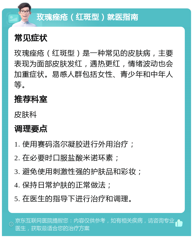 玫瑰痤疮（红斑型）就医指南 常见症状 玫瑰痤疮（红斑型）是一种常见的皮肤病，主要表现为面部皮肤发红，遇热更红，情绪波动也会加重症状。易感人群包括女性、青少年和中年人等。 推荐科室 皮肤科 调理要点 1. 使用赛码洛尔凝胶进行外用治疗； 2. 在必要时口服盐酸米诺环素； 3. 避免使用刺激性强的护肤品和彩妆； 4. 保持日常护肤的正常做法； 5. 在医生的指导下进行治疗和调理。