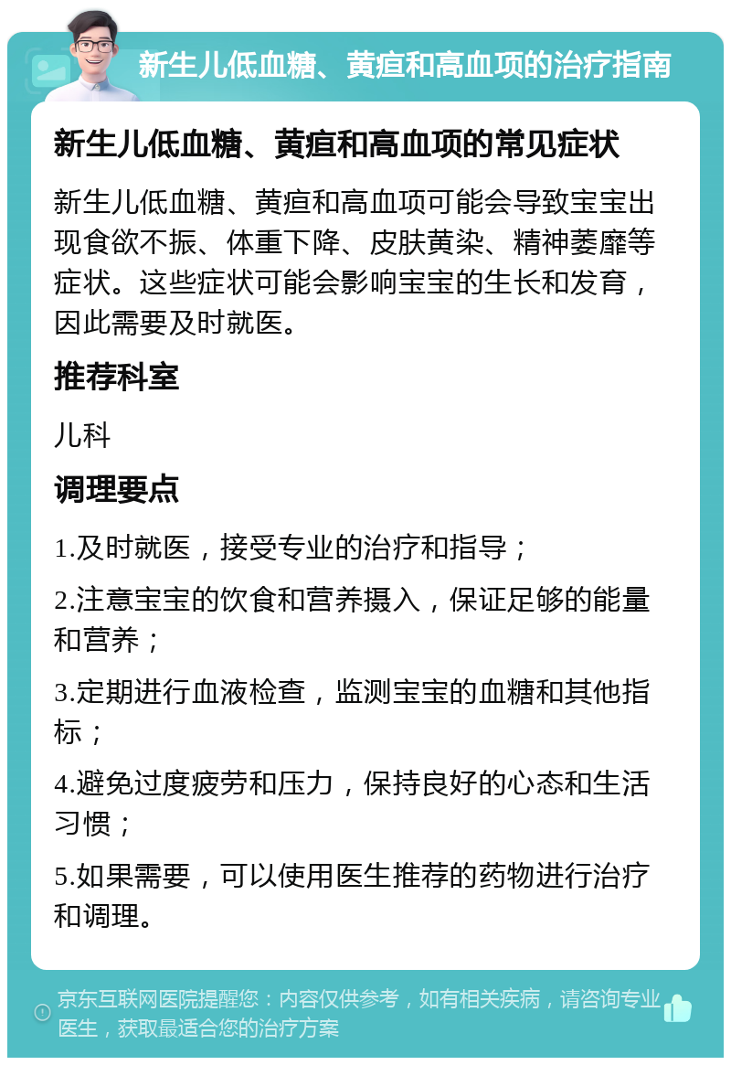 新生儿低血糖、黄疸和高血项的治疗指南 新生儿低血糖、黄疸和高血项的常见症状 新生儿低血糖、黄疸和高血项可能会导致宝宝出现食欲不振、体重下降、皮肤黄染、精神萎靡等症状。这些症状可能会影响宝宝的生长和发育，因此需要及时就医。 推荐科室 儿科 调理要点 1.及时就医，接受专业的治疗和指导； 2.注意宝宝的饮食和营养摄入，保证足够的能量和营养； 3.定期进行血液检查，监测宝宝的血糖和其他指标； 4.避免过度疲劳和压力，保持良好的心态和生活习惯； 5.如果需要，可以使用医生推荐的药物进行治疗和调理。