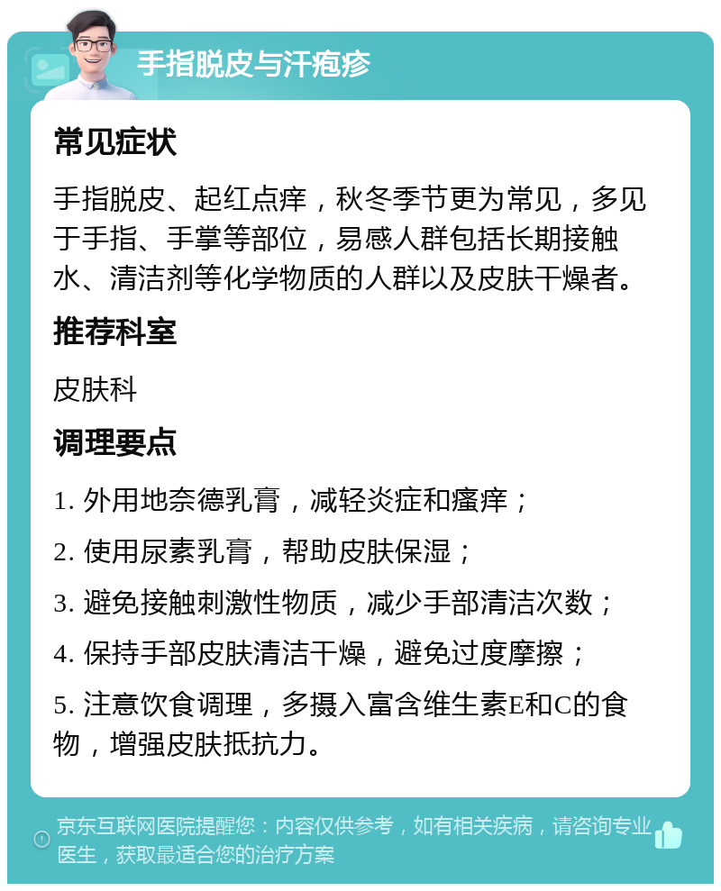 手指脱皮与汗疱疹 常见症状 手指脱皮、起红点痒，秋冬季节更为常见，多见于手指、手掌等部位，易感人群包括长期接触水、清洁剂等化学物质的人群以及皮肤干燥者。 推荐科室 皮肤科 调理要点 1. 外用地奈德乳膏，减轻炎症和瘙痒； 2. 使用尿素乳膏，帮助皮肤保湿； 3. 避免接触刺激性物质，减少手部清洁次数； 4. 保持手部皮肤清洁干燥，避免过度摩擦； 5. 注意饮食调理，多摄入富含维生素E和C的食物，增强皮肤抵抗力。