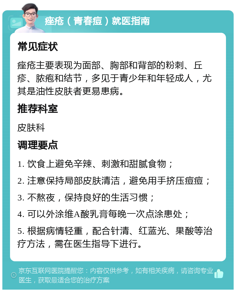 痤疮（青春痘）就医指南 常见症状 痤疮主要表现为面部、胸部和背部的粉刺、丘疹、脓疱和结节，多见于青少年和年轻成人，尤其是油性皮肤者更易患病。 推荐科室 皮肤科 调理要点 1. 饮食上避免辛辣、刺激和甜腻食物； 2. 注意保持局部皮肤清洁，避免用手挤压痘痘； 3. 不熬夜，保持良好的生活习惯； 4. 可以外涂维A酸乳膏每晚一次点涂患处； 5. 根据病情轻重，配合针清、红蓝光、果酸等治疗方法，需在医生指导下进行。