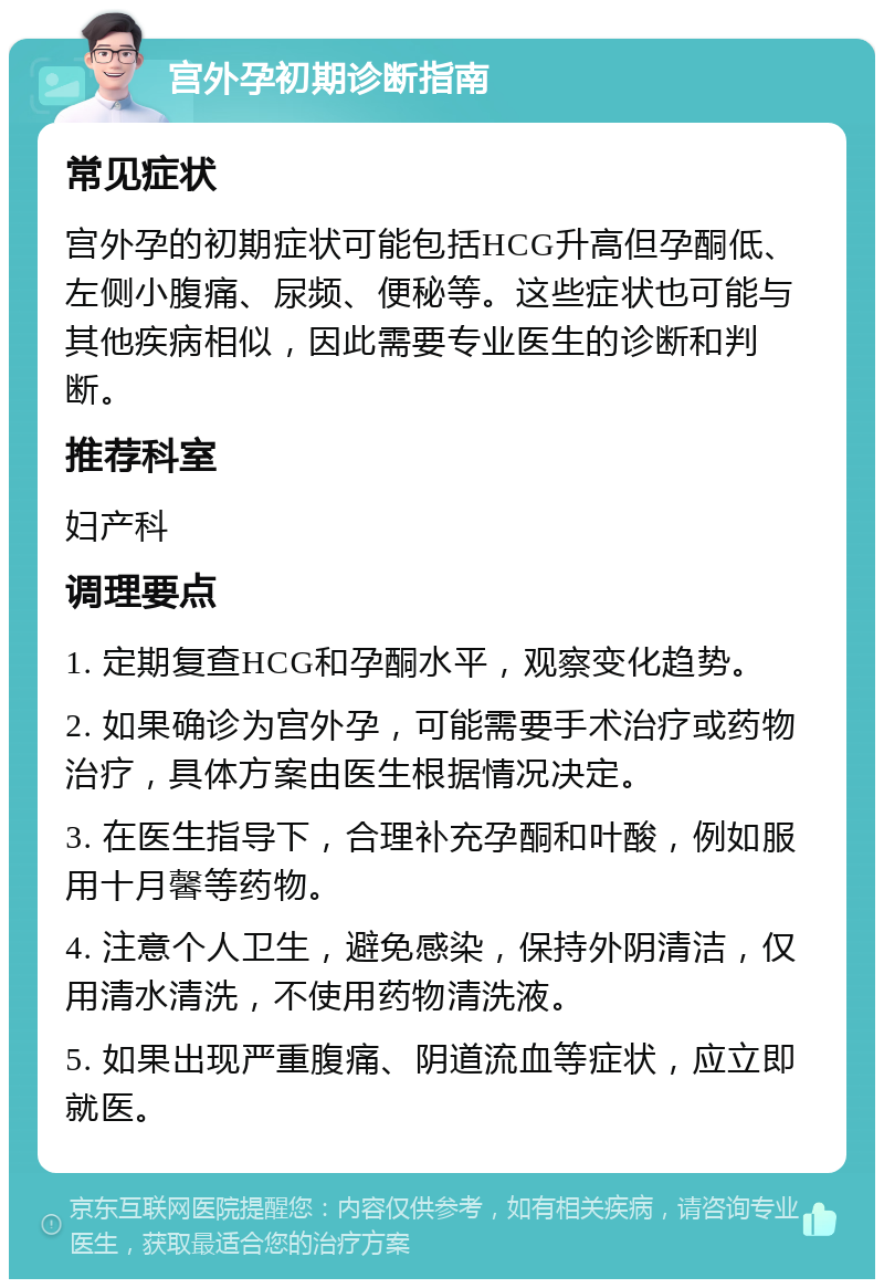 宫外孕初期诊断指南 常见症状 宫外孕的初期症状可能包括HCG升高但孕酮低、左侧小腹痛、尿频、便秘等。这些症状也可能与其他疾病相似，因此需要专业医生的诊断和判断。 推荐科室 妇产科 调理要点 1. 定期复查HCG和孕酮水平，观察变化趋势。 2. 如果确诊为宫外孕，可能需要手术治疗或药物治疗，具体方案由医生根据情况决定。 3. 在医生指导下，合理补充孕酮和叶酸，例如服用十月馨等药物。 4. 注意个人卫生，避免感染，保持外阴清洁，仅用清水清洗，不使用药物清洗液。 5. 如果出现严重腹痛、阴道流血等症状，应立即就医。