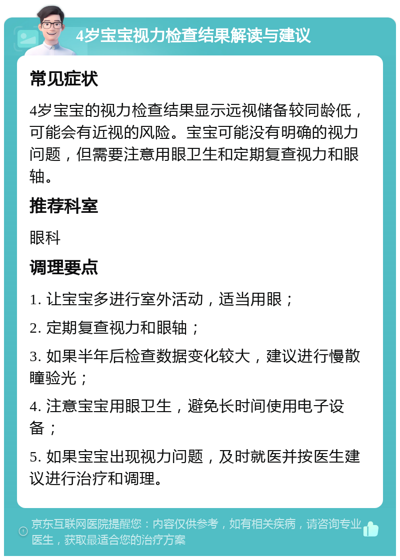 4岁宝宝视力检查结果解读与建议 常见症状 4岁宝宝的视力检查结果显示远视储备较同龄低，可能会有近视的风险。宝宝可能没有明确的视力问题，但需要注意用眼卫生和定期复查视力和眼轴。 推荐科室 眼科 调理要点 1. 让宝宝多进行室外活动，适当用眼； 2. 定期复查视力和眼轴； 3. 如果半年后检查数据变化较大，建议进行慢散瞳验光； 4. 注意宝宝用眼卫生，避免长时间使用电子设备； 5. 如果宝宝出现视力问题，及时就医并按医生建议进行治疗和调理。