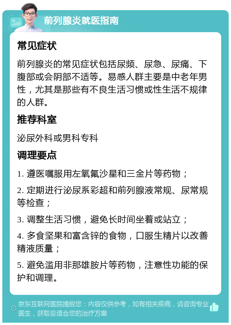 前列腺炎就医指南 常见症状 前列腺炎的常见症状包括尿频、尿急、尿痛、下腹部或会阴部不适等。易感人群主要是中老年男性，尤其是那些有不良生活习惯或性生活不规律的人群。 推荐科室 泌尿外科或男科专科 调理要点 1. 遵医嘱服用左氧氟沙星和三金片等药物； 2. 定期进行泌尿系彩超和前列腺液常规、尿常规等检查； 3. 调整生活习惯，避免长时间坐着或站立； 4. 多食坚果和富含锌的食物，口服生精片以改善精液质量； 5. 避免滥用非那雄胺片等药物，注意性功能的保护和调理。