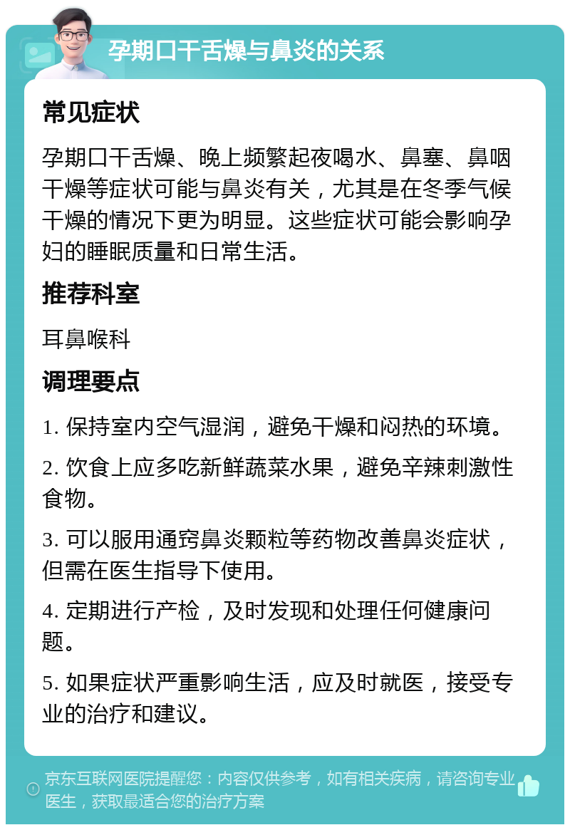 孕期口干舌燥与鼻炎的关系 常见症状 孕期口干舌燥、晚上频繁起夜喝水、鼻塞、鼻咽干燥等症状可能与鼻炎有关，尤其是在冬季气候干燥的情况下更为明显。这些症状可能会影响孕妇的睡眠质量和日常生活。 推荐科室 耳鼻喉科 调理要点 1. 保持室内空气湿润，避免干燥和闷热的环境。 2. 饮食上应多吃新鲜蔬菜水果，避免辛辣刺激性食物。 3. 可以服用通窍鼻炎颗粒等药物改善鼻炎症状，但需在医生指导下使用。 4. 定期进行产检，及时发现和处理任何健康问题。 5. 如果症状严重影响生活，应及时就医，接受专业的治疗和建议。