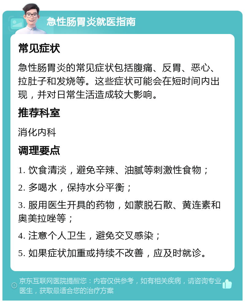 急性肠胃炎就医指南 常见症状 急性肠胃炎的常见症状包括腹痛、反胃、恶心、拉肚子和发烧等。这些症状可能会在短时间内出现，并对日常生活造成较大影响。 推荐科室 消化内科 调理要点 1. 饮食清淡，避免辛辣、油腻等刺激性食物； 2. 多喝水，保持水分平衡； 3. 服用医生开具的药物，如蒙脱石散、黄连素和奥美拉唑等； 4. 注意个人卫生，避免交叉感染； 5. 如果症状加重或持续不改善，应及时就诊。