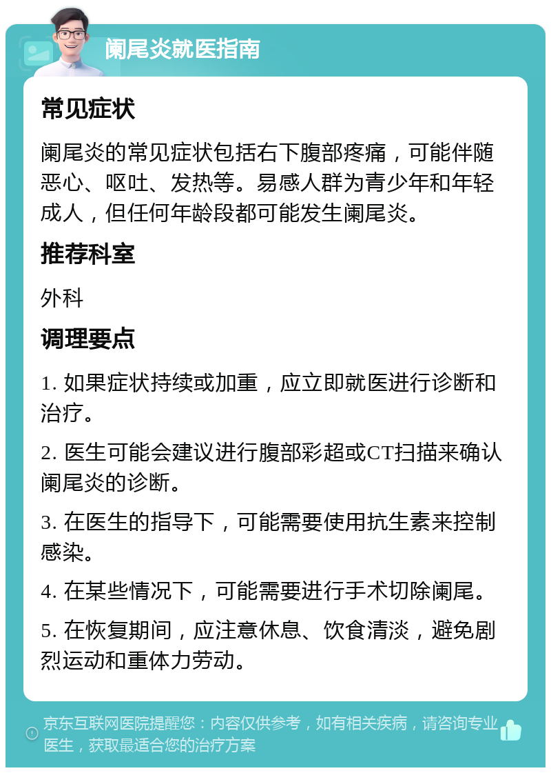 阑尾炎就医指南 常见症状 阑尾炎的常见症状包括右下腹部疼痛，可能伴随恶心、呕吐、发热等。易感人群为青少年和年轻成人，但任何年龄段都可能发生阑尾炎。 推荐科室 外科 调理要点 1. 如果症状持续或加重，应立即就医进行诊断和治疗。 2. 医生可能会建议进行腹部彩超或CT扫描来确认阑尾炎的诊断。 3. 在医生的指导下，可能需要使用抗生素来控制感染。 4. 在某些情况下，可能需要进行手术切除阑尾。 5. 在恢复期间，应注意休息、饮食清淡，避免剧烈运动和重体力劳动。