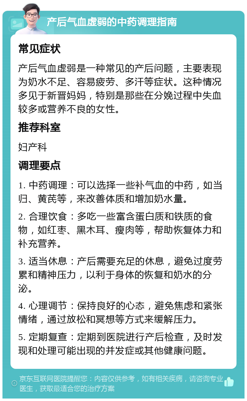 产后气血虚弱的中药调理指南 常见症状 产后气血虚弱是一种常见的产后问题，主要表现为奶水不足、容易疲劳、多汗等症状。这种情况多见于新晋妈妈，特别是那些在分娩过程中失血较多或营养不良的女性。 推荐科室 妇产科 调理要点 1. 中药调理：可以选择一些补气血的中药，如当归、黄芪等，来改善体质和增加奶水量。 2. 合理饮食：多吃一些富含蛋白质和铁质的食物，如红枣、黑木耳、瘦肉等，帮助恢复体力和补充营养。 3. 适当休息：产后需要充足的休息，避免过度劳累和精神压力，以利于身体的恢复和奶水的分泌。 4. 心理调节：保持良好的心态，避免焦虑和紧张情绪，通过放松和冥想等方式来缓解压力。 5. 定期复查：定期到医院进行产后检查，及时发现和处理可能出现的并发症或其他健康问题。