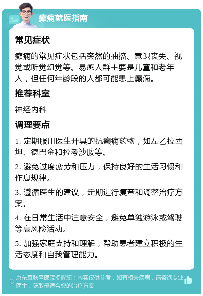 癫痫就医指南 常见症状 癫痫的常见症状包括突然的抽搐、意识丧失、视觉或听觉幻觉等。易感人群主要是儿童和老年人，但任何年龄段的人都可能患上癫痫。 推荐科室 神经内科 调理要点 1. 定期服用医生开具的抗癫痫药物，如左乙拉西坦、德巴金和拉考沙胺等。 2. 避免过度疲劳和压力，保持良好的生活习惯和作息规律。 3. 遵循医生的建议，定期进行复查和调整治疗方案。 4. 在日常生活中注意安全，避免单独游泳或驾驶等高风险活动。 5. 加强家庭支持和理解，帮助患者建立积极的生活态度和自我管理能力。