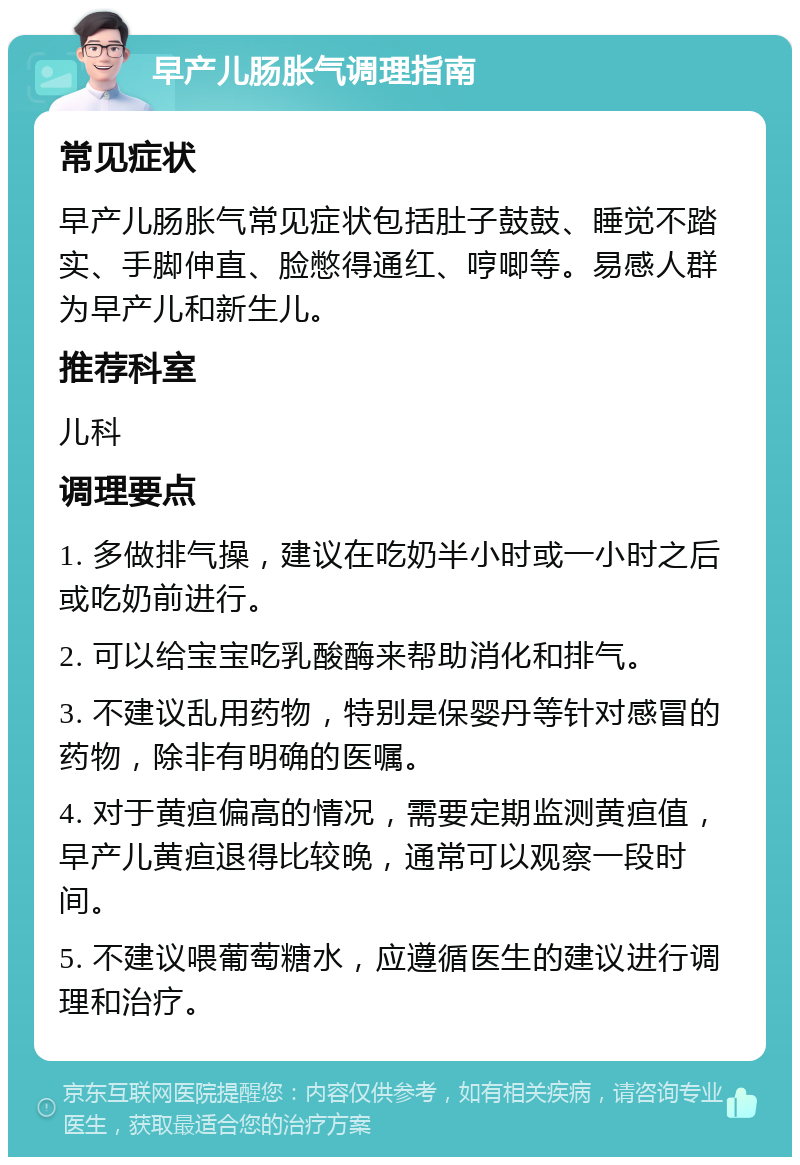 早产儿肠胀气调理指南 常见症状 早产儿肠胀气常见症状包括肚子鼓鼓、睡觉不踏实、手脚伸直、脸憋得通红、哼唧等。易感人群为早产儿和新生儿。 推荐科室 儿科 调理要点 1. 多做排气操，建议在吃奶半小时或一小时之后或吃奶前进行。 2. 可以给宝宝吃乳酸酶来帮助消化和排气。 3. 不建议乱用药物，特别是保婴丹等针对感冒的药物，除非有明确的医嘱。 4. 对于黄疸偏高的情况，需要定期监测黄疸值，早产儿黄疸退得比较晚，通常可以观察一段时间。 5. 不建议喂葡萄糖水，应遵循医生的建议进行调理和治疗。