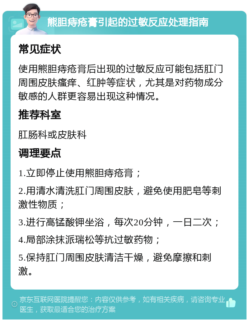 熊胆痔疮膏引起的过敏反应处理指南 常见症状 使用熊胆痔疮膏后出现的过敏反应可能包括肛门周围皮肤瘙痒、红肿等症状，尤其是对药物成分敏感的人群更容易出现这种情况。 推荐科室 肛肠科或皮肤科 调理要点 1.立即停止使用熊胆痔疮膏； 2.用清水清洗肛门周围皮肤，避免使用肥皂等刺激性物质； 3.进行高锰酸钾坐浴，每次20分钟，一日二次； 4.局部涂抹派瑞松等抗过敏药物； 5.保持肛门周围皮肤清洁干燥，避免摩擦和刺激。