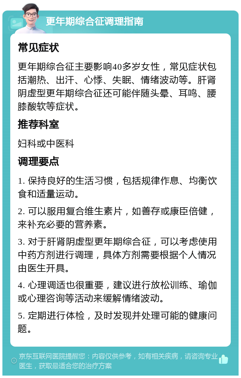 更年期综合征调理指南 常见症状 更年期综合征主要影响40多岁女性，常见症状包括潮热、出汗、心悸、失眠、情绪波动等。肝肾阴虚型更年期综合征还可能伴随头晕、耳鸣、腰膝酸软等症状。 推荐科室 妇科或中医科 调理要点 1. 保持良好的生活习惯，包括规律作息、均衡饮食和适量运动。 2. 可以服用复合维生素片，如善存或康臣倍健，来补充必要的营养素。 3. 对于肝肾阴虚型更年期综合征，可以考虑使用中药方剂进行调理，具体方剂需要根据个人情况由医生开具。 4. 心理调适也很重要，建议进行放松训练、瑜伽或心理咨询等活动来缓解情绪波动。 5. 定期进行体检，及时发现并处理可能的健康问题。