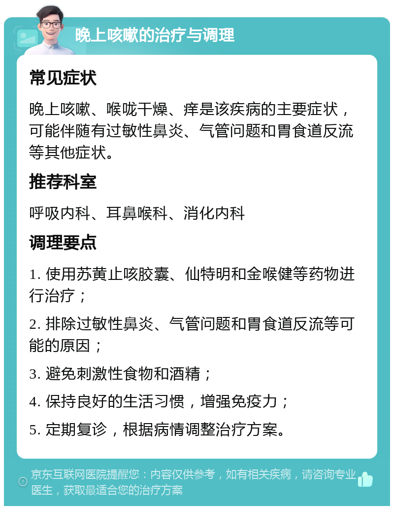 晚上咳嗽的治疗与调理 常见症状 晚上咳嗽、喉咙干燥、痒是该疾病的主要症状，可能伴随有过敏性鼻炎、气管问题和胃食道反流等其他症状。 推荐科室 呼吸内科、耳鼻喉科、消化内科 调理要点 1. 使用苏黄止咳胶囊、仙特明和金喉健等药物进行治疗； 2. 排除过敏性鼻炎、气管问题和胃食道反流等可能的原因； 3. 避免刺激性食物和酒精； 4. 保持良好的生活习惯，增强免疫力； 5. 定期复诊，根据病情调整治疗方案。