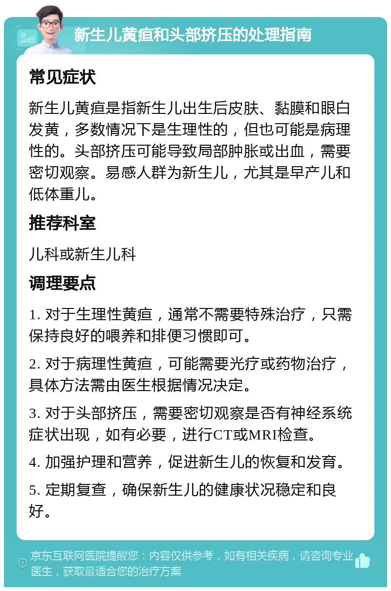 新生儿黄疸和头部挤压的处理指南 常见症状 新生儿黄疸是指新生儿出生后皮肤、黏膜和眼白发黄，多数情况下是生理性的，但也可能是病理性的。头部挤压可能导致局部肿胀或出血，需要密切观察。易感人群为新生儿，尤其是早产儿和低体重儿。 推荐科室 儿科或新生儿科 调理要点 1. 对于生理性黄疸，通常不需要特殊治疗，只需保持良好的喂养和排便习惯即可。 2. 对于病理性黄疸，可能需要光疗或药物治疗，具体方法需由医生根据情况决定。 3. 对于头部挤压，需要密切观察是否有神经系统症状出现，如有必要，进行CT或MRI检查。 4. 加强护理和营养，促进新生儿的恢复和发育。 5. 定期复查，确保新生儿的健康状况稳定和良好。