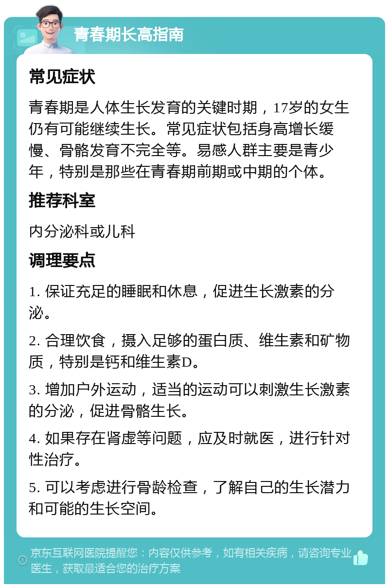 青春期长高指南 常见症状 青春期是人体生长发育的关键时期，17岁的女生仍有可能继续生长。常见症状包括身高增长缓慢、骨骼发育不完全等。易感人群主要是青少年，特别是那些在青春期前期或中期的个体。 推荐科室 内分泌科或儿科 调理要点 1. 保证充足的睡眠和休息，促进生长激素的分泌。 2. 合理饮食，摄入足够的蛋白质、维生素和矿物质，特别是钙和维生素D。 3. 增加户外运动，适当的运动可以刺激生长激素的分泌，促进骨骼生长。 4. 如果存在肾虚等问题，应及时就医，进行针对性治疗。 5. 可以考虑进行骨龄检查，了解自己的生长潜力和可能的生长空间。